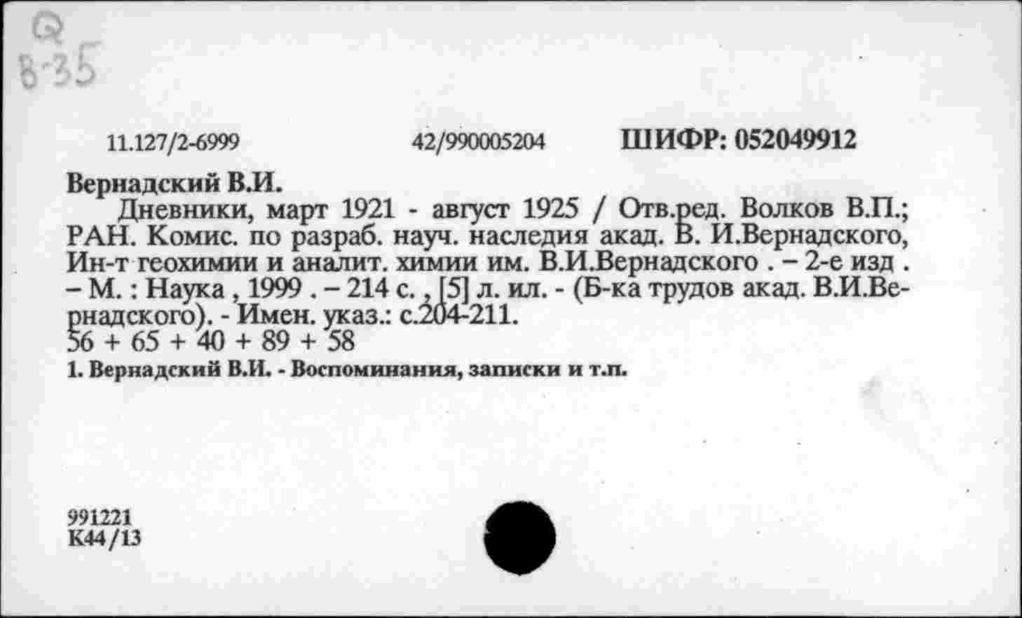 ﻿11.127/2-6999	42/990005204 ШИФР: 052049912
Вернадский В.И.
Дневники, март 1921 - август 1925 / Отв.ред. Волков В.П.; РАН. Комис, по разраб, науч, наследия акад. В. И.Вернадского, Ин-т геохимии и аналит. химии им. В.И.Вернадского . - 2-е изд . - М.: Наука , 1999 . - 214 с., [5] л. ил. - (Б-ка трудов акад. В.И.Ве-рнадского). - Имен, указ.: с.204-211.
56 + 65 + 40 + 89 + 58
1. Вернадский В.И. - Воспоминания, записки и т.п.
991221
К44/13